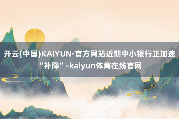 开云(中国)KAIYUN·官方网站近期中小银行正加速“补降”-kaiyun体育在线官网