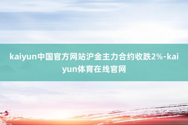 kaiyun中国官方网站沪金主力合约收跌2%-kaiyun体育在线官网
