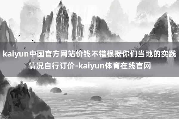 kaiyun中国官方网站价钱不错根据你们当地的实践情况自行订价-kaiyun体育在线官网