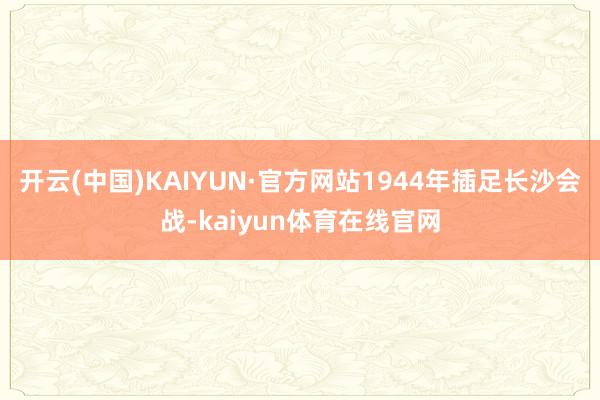 开云(中国)KAIYUN·官方网站1944年插足长沙会战-kaiyun体育在线官网