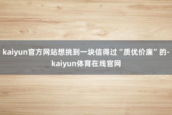 kaiyun官方网站想挑到一块信得过“质优价廉”的-kaiyun体育在线官网