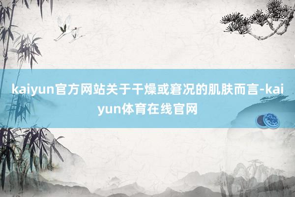 kaiyun官方网站关于干燥或窘况的肌肤而言-kaiyun体育在线官网