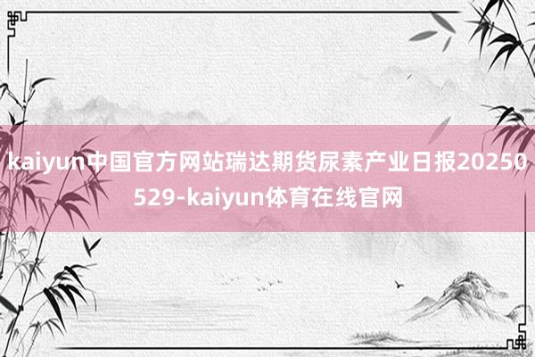 kaiyun中国官方网站瑞达期货尿素产业日报20250529-kaiyun体育在线官网