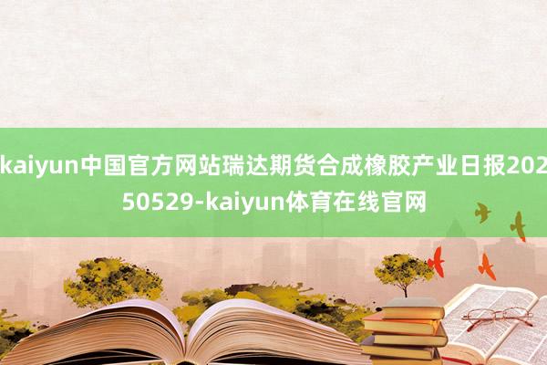kaiyun中国官方网站瑞达期货合成橡胶产业日报20250529-kaiyun体育在线官网