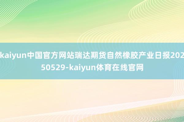 kaiyun中国官方网站瑞达期货自然橡胶产业日报20250529-kaiyun体育在线官网