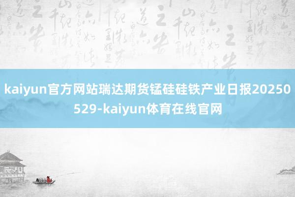 kaiyun官方网站瑞达期货锰硅硅铁产业日报20250529-kaiyun体育在线官网