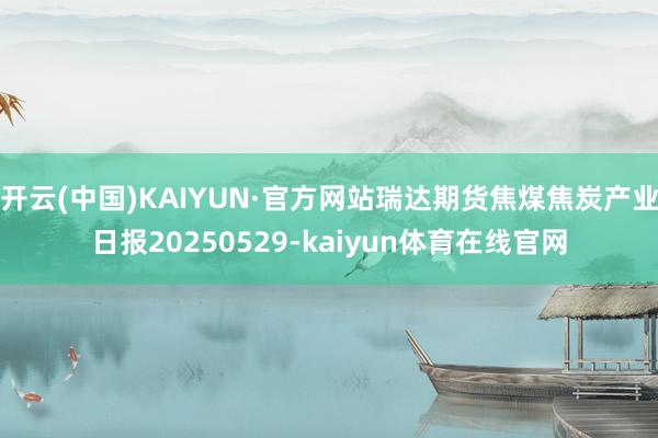 开云(中国)KAIYUN·官方网站瑞达期货焦煤焦炭产业日报20250529-kaiyun体育在线官网