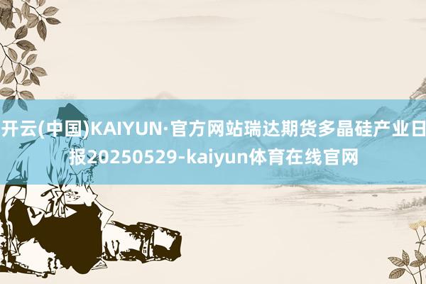开云(中国)KAIYUN·官方网站瑞达期货多晶硅产业日报20250529-kaiyun体育在线官网