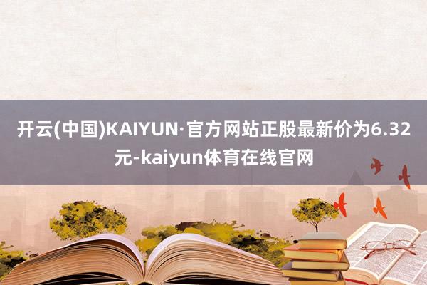 开云(中国)KAIYUN·官方网站正股最新价为6.32元-kaiyun体育在线官网