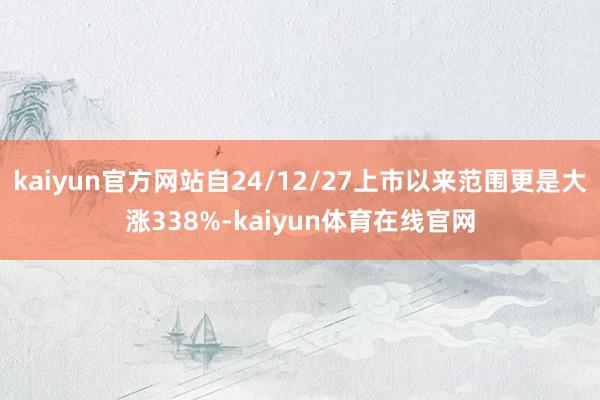 kaiyun官方网站自24/12/27上市以来范围更是大涨338%-kaiyun体育在线官网