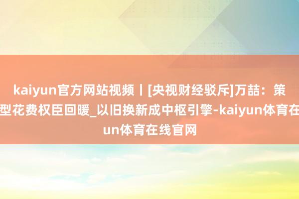 kaiyun官方网站视频丨[央视财经驳斥]万喆：策略运行型花费权臣回暖_以旧换新成中枢引擎-kaiy