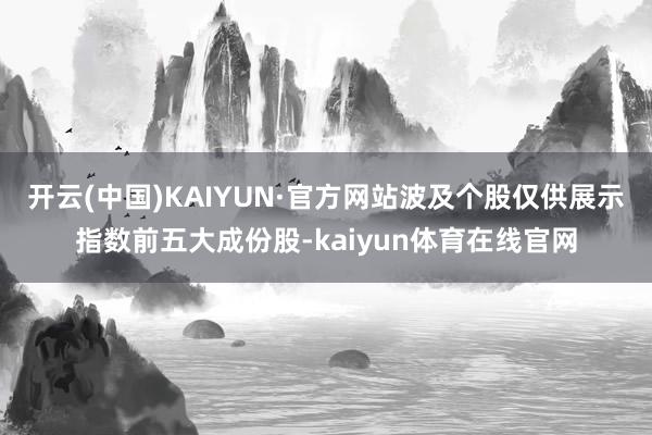 开云(中国)KAIYUN·官方网站波及个股仅供展示指数前五大成份股-kaiyun体育在线官网