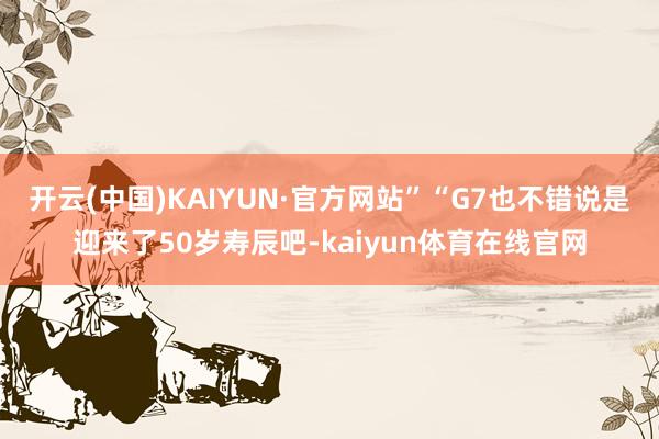 开云(中国)KAIYUN·官方网站”　　“G7也不错说是迎来了50岁寿辰吧-kaiyun体育在线官网