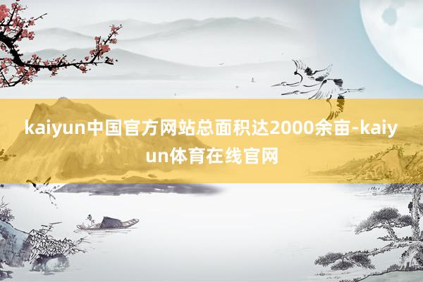 kaiyun中国官方网站总面积达2000余亩-kaiyun体育在线官网