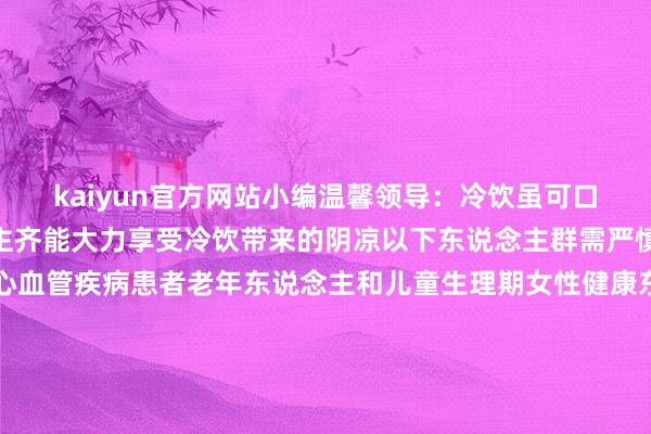 kaiyun官方网站小编温馨领导：冷饮虽可口又解渴并非统统东说念主齐能大力享受冷饮带来的阴凉以下东说念主群需严慎⚠️：胃肠疾病患者心血管疾病患者老年东说念主和儿童生理期女性健康东说念主群适量享用冷饮无需过度顾忌但不宜过度依赖冰品解暑合理搭配清淡饮食🥗、适量深入🤾才是【夏季养生】的关键🗝️哟~~图文/计划丨毛佳莉裁剪 | 罗雪颖责编丨毛佳莉审核丨曾媛发布于：四川省-kaiyun体育在线官网