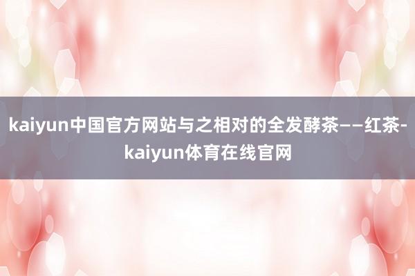 kaiyun中国官方网站与之相对的全发酵茶——红茶-kaiyun体育在线官网