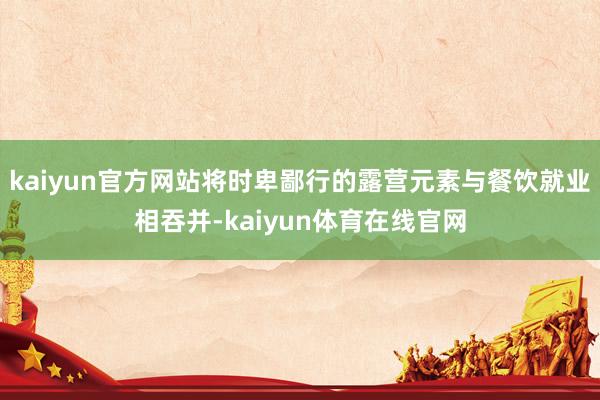 kaiyun官方网站将时卑鄙行的露营元素与餐饮就业相吞并-kaiyun体育在线官网