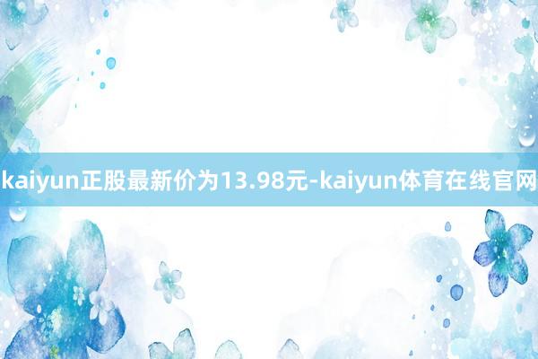 kaiyun正股最新价为13.98元-kaiyun体育在线官网