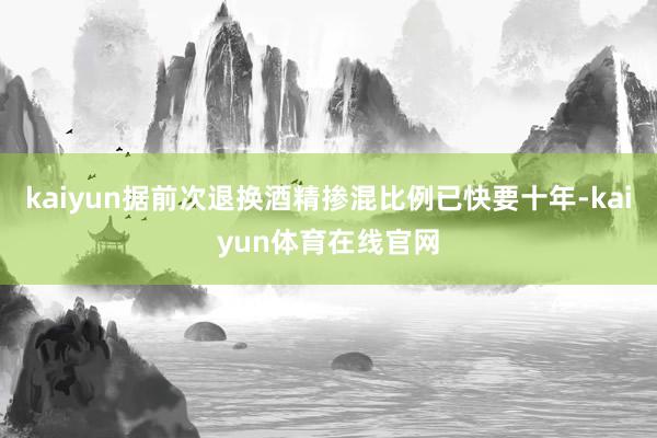 kaiyun据前次退换酒精掺混比例已快要十年-kaiyun体育在线官网