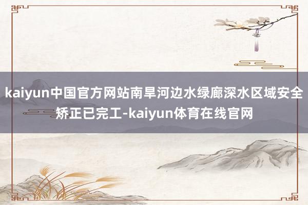kaiyun中国官方网站南旱河边水绿廊深水区域安全矫正已完工-kaiyun体育在线官网