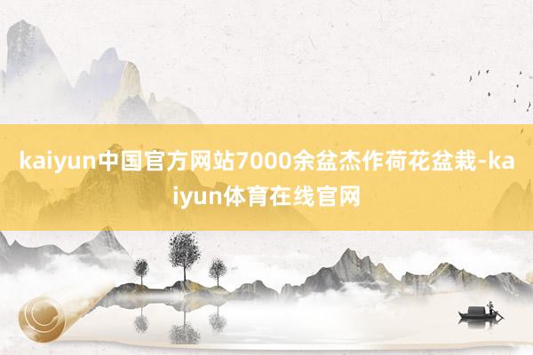kaiyun中国官方网站7000余盆杰作荷花盆栽-kaiyun体育在线官网
