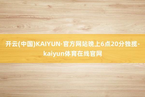 开云(中国)KAIYUN·官方网站晚上6点20分独揽-kaiyun体育在线官网