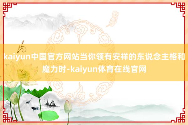 kaiyun中国官方网站当你领有安祥的东说念主格和魔力时-kaiyun体育在线官网