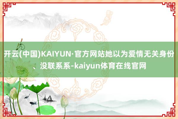 开云(中国)KAIYUN·官方网站她以为爱情无关身份、没联系系-kaiyun体育在线官网