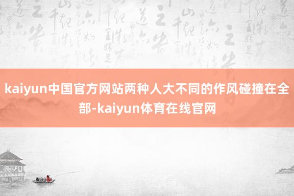 kaiyun中国官方网站两种人大不同的作风碰撞在全部-kaiyun体育在线官网