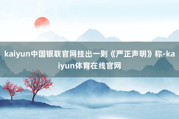 kaiyun中国银联官网挂出一则《严正声明》称-kaiyun体育在线官网