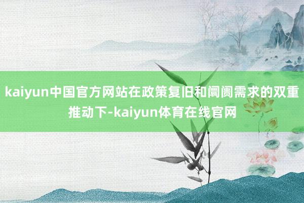 kaiyun中国官方网站在政策复旧和阛阓需求的双重推动下-kaiyun体育在线官网