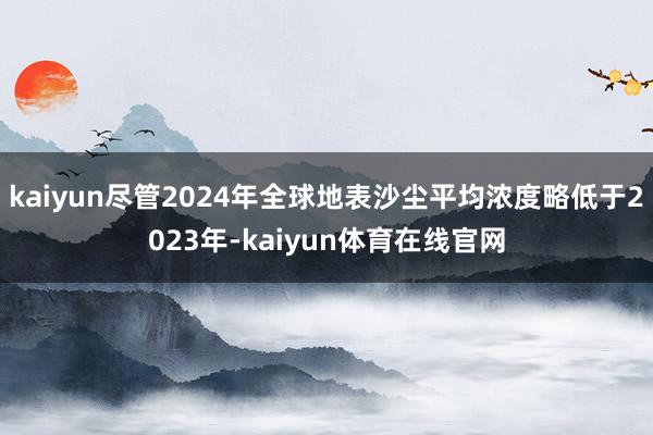 kaiyun尽管2024年全球地表沙尘平均浓度略低于2023年-kaiyun体育在线官网