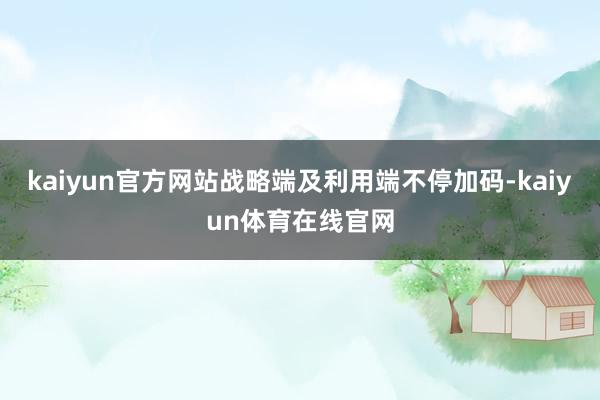 kaiyun官方网站战略端及利用端不停加码-kaiyun体育在线官网