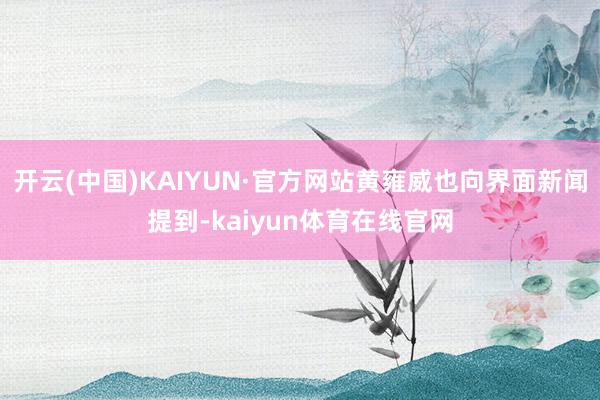 开云(中国)KAIYUN·官方网站黄雍威也向界面新闻提到-kaiyun体育在线官网