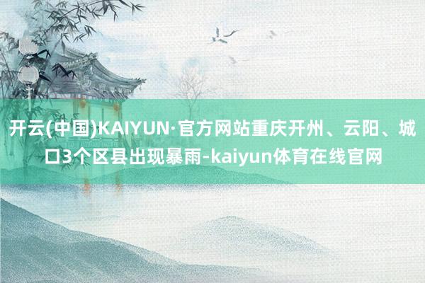 开云(中国)KAIYUN·官方网站重庆开州、云阳、城口3个区县出现暴雨-kaiyun体育在线官网