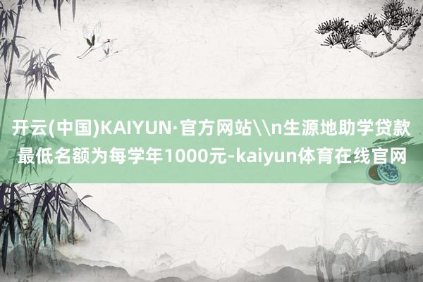 开云(中国)KAIYUN·官方网站\n生源地助学贷款最低名额为每学年1000元-kaiyun体育在线
