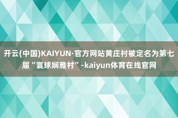 开云(中国)KAIYUN·官方网站黄庄村被定名为第七届“寰球娴雅村”-kaiyun体育在线官网