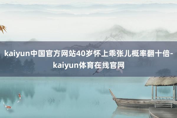 kaiyun中国官方网站40岁怀上乖张儿概率翻十倍-kaiyun体育在线官网