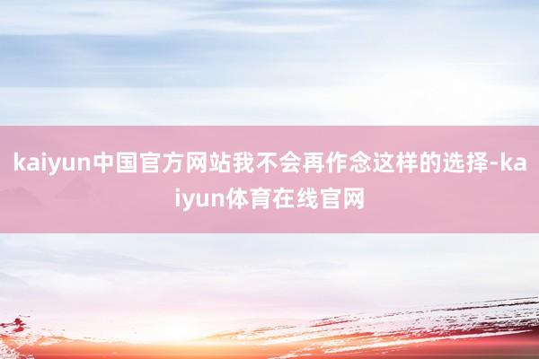 kaiyun中国官方网站我不会再作念这样的选择-kaiyun体育在线官网