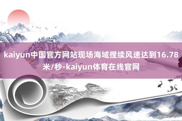 kaiyun中国官方网站现场海域捏续风速达到16.78米/秒-kaiyun体育在线官网