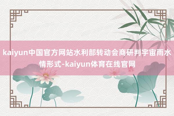 kaiyun中国官方网站水利部转动会商研判宇宙雨水情形式-kaiyun体育在线官网