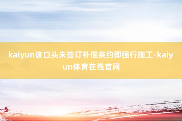 kaiyun该口头未签订补偿条约即强行施工-kaiyun体育在线官网