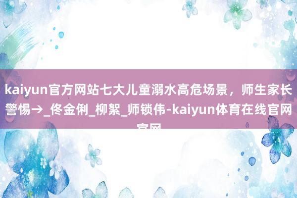 kaiyun官方网站七大儿童溺水高危场景，师生家长警惕→_佟金俐_柳絮_师锁伟-kaiyun体育在线