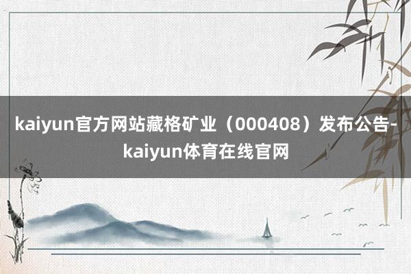kaiyun官方网站藏格矿业（000408）发布公告-kaiyun体育在线官网