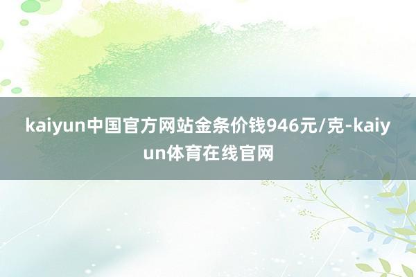 kaiyun中国官方网站金条价钱946元/克-kaiyun体育在线官网