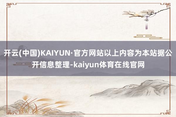 开云(中国)KAIYUN·官方网站以上内容为本站据公开信息整理-kaiyun体育在线官网