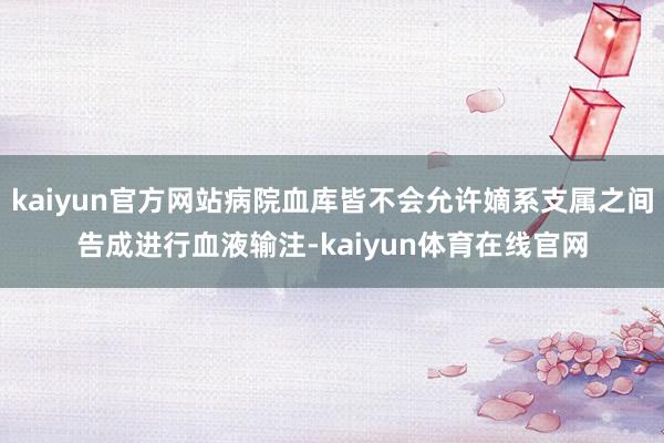 kaiyun官方网站病院血库皆不会允许嫡系支属之间告成进行血液输注-kaiyun体育在线官网