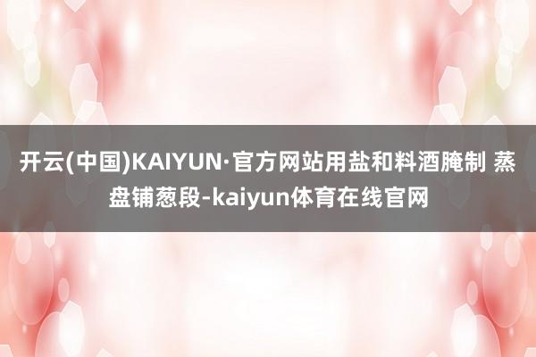 开云(中国)KAIYUN·官方网站用盐和料酒腌制 蒸盘铺葱段-kaiyun体育在线官网