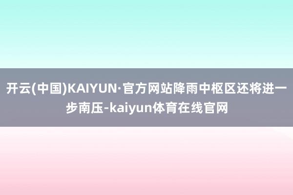 开云(中国)KAIYUN·官方网站降雨中枢区还将进一步南压-kaiyun体育在线官网