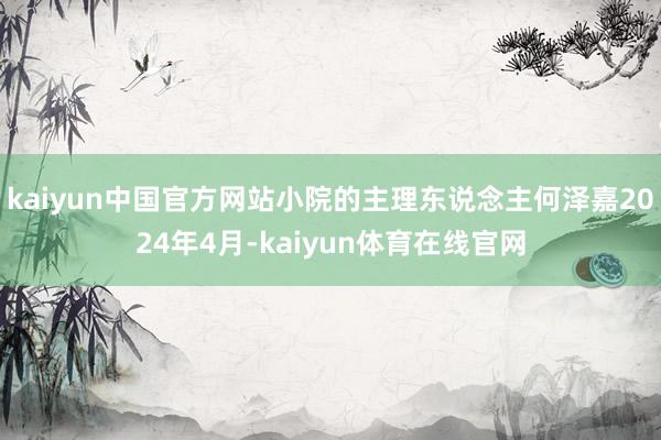 kaiyun中国官方网站小院的主理东说念主何泽嘉2024年4月-kaiyun体育在线官网